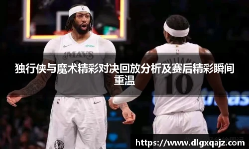 独行侠与魔术精彩对决回放分析及赛后精彩瞬间重温